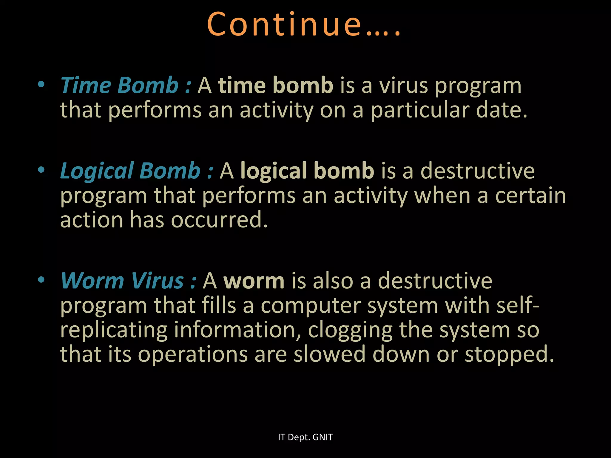 Continue….
• Time Bomb : A time bomb is a virus program
that performs an activity on a particular date.
• Logical Bomb : A logical bomb is a destructive
program that performs an activity when a certain
action has occurred.
• Worm Virus : A worm is also a destructive
program that fills a computer system with self-
replicating information, clogging the system so
that its operations are slowed down or stopped.
IT Dept. GNIT
 