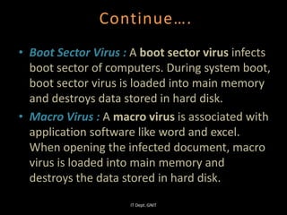 Continue….
• Boot Sector Virus : A boot sector virus infects
boot sector of computers. During system boot,
boot sector virus is loaded into main memory
and destroys data stored in hard disk.
• Macro Virus : A macro virus is associated with
application software like word and excel.
When opening the infected document, macro
virus is loaded into main memory and
destroys the data stored in hard disk.
IT Dept. GNIT
 