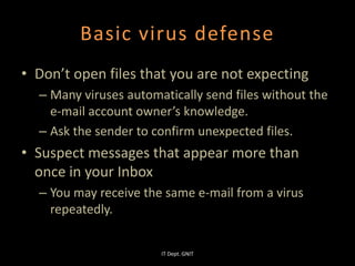 Basic virus defense
• Don’t open files that you are not expecting
– Many viruses automatically send files without the
e-mail account owner’s knowledge.
– Ask the sender to confirm unexpected files.
• Suspect messages that appear more than
once in your Inbox
– You may receive the same e-mail from a virus
repeatedly.
IT Dept. GNIT
 