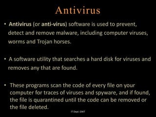 Antivirus
• Antivirus (or anti-virus) software is used to prevent,
detect and remove malware, including computer viruses,
worms and Trojan horses.
• A software utility that searches a hard disk for viruses and
removes any that are found.
• These programs scan the code of every file on your
computer for traces of viruses and spyware, and if found,
the file is quarantined until the code can be removed or
the file deleted.
IT Dept. GNIT
 