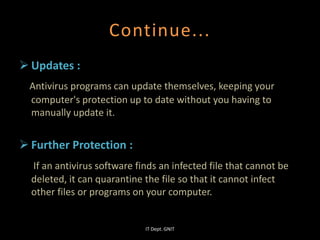 Continue...
 Updates :
Antivirus programs can update themselves, keeping your
computer's protection up to date without you having to
manually update it.
 Further Protection :
If an antivirus software finds an infected file that cannot be
deleted, it can quarantine the file so that it cannot infect
other files or programs on your computer.
IT Dept. GNIT
 