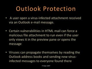 Outlook Protection
• A user open a virus-infected attachment received
via an Outlook e-mail message.
• Certain vulnerabilities in HTML mail can force a
malicious file attachment to run even if the user
only views it in the preview pane or opens the
message
• Viruses can propagate themselves by reading the
Outlook address books and sending new virus-
infected messages to everyone found there
IT Dept. GNIT
 