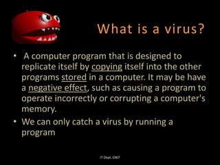 What is a virus?
• A computer program that is designed to
replicate itself by copying itself into the other
programs stored in a computer. It may be have
a negative effect, such as causing a program to
operate incorrectly or corrupting a computer's
memory.
• We can only catch a virus by running a
program
IT Dept. GNIT
 