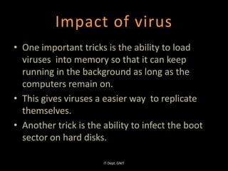 Impact of virus
• One important tricks is the ability to load
viruses into memory so that it can keep
running in the background as long as the
computers remain on.
• This gives viruses a easier way to replicate
themselves.
• Another trick is the ability to infect the boot
sector on hard disks.
IT Dept. GNIT
 