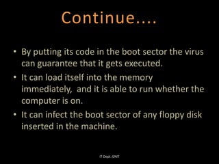 • By putting its code in the boot sector the virus
can guarantee that it gets executed.
• It can load itself into the memory
immediately, and it is able to run whether the
computer is on.
• It can infect the boot sector of any floppy disk
inserted in the machine.
Continue....
IT Dept. GNIT
 
