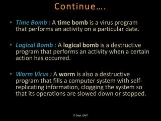 Continue….
• Time Bomb : A time bomb is a virus program
that performs an activity on a particular date.
• Logical Bomb : A logical bomb is a destructive
program that performs an activity when a certain
action has occurred.
• Worm Virus : A worm is also a destructive
program that fills a computer system with self-
replicating information, clogging the system so
that its operations are slowed down or stopped.
IT Dept. GNIT
 
