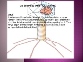 VIRUS
Ilmu tentang Virus disebut Virologi. Virus (bahasa latin) = racun.
Hampir semua virus dapat menimbulkan penyakit pada organisme
lain. Saat ini virus adalah mahluk yang berukuran paling kecil. Virus
hanya dapat dilihat dengan mikroskop elektron dan lolos dari
saringan bakteri (bakteri filter).
CIRI-CIRI VIRUS DAN STRUKTUR VIRUS
 