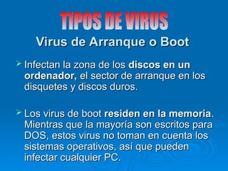 Virus de Arranque o Boot
Virus de Arranque o Boot
 Infectan la zona de los
Infectan la zona de los discos en un
discos en un
ordenador,
ordenador, el sector de arranque en los
el sector de arranque en los
disquetes y discos duros.
disquetes y discos duros.
 Los virus de boot
Los virus de boot residen en la memoria
residen en la memoria.
.
Mientras que la mayoría son escritos para
Mientras que la mayoría son escritos para
DOS, estos virus no toman en cuenta los
DOS, estos virus no toman en cuenta los
sistemas operativos, así que pueden
sistemas operativos, así que pueden
infectar cualquier PC.
infectar cualquier PC.
 