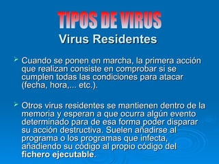 Virus Residentes
Virus Residentes
 Cuando se ponen en marcha, la primera acción
Cuando se ponen en marcha, la primera acción
que realizan consiste en comprobar si se
que realizan consiste en comprobar si se
cumplen todas las condiciones para atacar
cumplen todas las condiciones para atacar
(fecha, hora,... etc.).
(fecha, hora,... etc.).
 Otros virus residentes se mantienen dentro de la
Otros virus residentes se mantienen dentro de la
memoria y esperan a que ocurra algún evento
memoria y esperan a que ocurra algún evento
determinado para de esa forma poder disparar
determinado para de esa forma poder disparar
su acción destructiva. Suelen añadirse al
su acción destructiva. Suelen añadirse al
programa o los programas que infecta,
programa o los programas que infecta,
añadiendo su código al propio código del
añadiendo su código al propio código del
fichero ejecutable
fichero ejecutable.
.
 