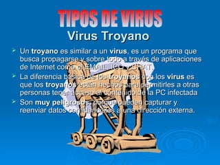 Virus Troyano
Virus Troyano
 Un
Un troyano
troyano es similar a un
es similar a un virus
virus, es un programa que
, es un programa que
busca propagarse y sobre todo a través de aplicaciones
busca propagarse y sobre todo a través de aplicaciones
de Internet como el EMAIL, ICQ y CHAT.
de Internet como el EMAIL, ICQ y CHAT.
 La diferencia básica de los
La diferencia básica de los troyanos
troyanos con los
con los virus
virus es
es
que los
que los troyanos
troyanos están hechos para permitirles a otras
están hechos para permitirles a otras
personas tener acceso al contenido de la PC infectada
personas tener acceso al contenido de la PC infectada
 Son
Son muy peligrosos
muy peligrosos, porque pueden capturar y
, porque pueden capturar y
reenviar datos confidenciales a una dirección externa.
reenviar datos confidenciales a una dirección externa.
 