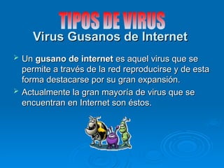 Virus Gusanos de Internet
Virus Gusanos de Internet
 Un
Un gusano de internet
gusano de internet es aquel virus que se
es aquel virus que se
permite a través de la red reproducirse y de esta
permite a través de la red reproducirse y de esta
forma destacarse por su gran expansión.
forma destacarse por su gran expansión.
 Actualmente la gran mayoría de virus que se
Actualmente la gran mayoría de virus que se
encuentran en Internet son éstos.
encuentran en Internet son éstos.
 