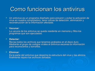 Como funcionan los antivirus
Como funcionan los antivirus
 Un antivirus es un programa diseñado para prevenir y evitar la activación de
Un antivirus es un programa diseñado para prevenir y evitar la activación de
virus en nuestra computadora, tiene rutinas de detección, eliminación y
virus en nuestra computadora, tiene rutinas de detección, eliminación y
reconstrucción de la información afectada.
reconstrucción de la información afectada.
 Vacunar:
Vacunar:
La vacuna de los antivirus se queda residente en memoria y filtra los
La vacuna de los antivirus se queda residente en memoria y filtra los
programas que son ejecutados.
programas que son ejecutados.
 Detectar:
Detectar:
Revisa todos los archivos que tenemos grabados en el disco duro.
Revisa todos los archivos que tenemos grabados en el disco duro.
Mediante el grupo de codigos virales el antivirus escanea la información
Mediante el grupo de codigos virales el antivirus escanea la información
para reconocerlos y borrarlos.
para reconocerlos y borrarlos.
 Eliminar:
Eliminar:
Es la parte del antivirus que desarma la estructura del virus y las elimina,
Es la parte del antivirus que desarma la estructura del virus y las elimina,
finalmente repara los archivos dañados.
finalmente repara los archivos dañados.
 