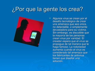¿Por que la gente los crea?
¿Por que la gente los crea?
 Algunos virus se crean por el
Algunos virus se crean por el
desafío tecnológico de crear
desafío tecnológico de crear
una amenaza que sea única,
una amenaza que sea única,
no detectable, o simplemente
no detectable, o simplemente
devastadora para su víctima.
devastadora para su víctima.
Sin embargo, es discutible que
Sin embargo, es discutible que
la mayoría de las personas
la mayoría de las personas
crean virus por vanidad. El
crean virus por vanidad. El
creador espera que el virus se
creador espera que el virus se
propague de tal manera que le
propague de tal manera que le
haga famoso. La notoriedad
haga famoso. La notoriedad
aumenta cuando el virus es
aumenta cuando el virus es
considerado tal amenaza que
considerado tal amenaza que
los fabricantes de antivirus
los fabricantes de antivirus
tienen que diseñar una
tienen que diseñar una
solución.
solución.
 