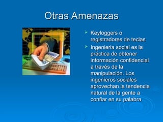 Otras Amenazas
Otras Amenazas
 Keyloggers o
Keyloggers o
registradores de teclas
registradores de teclas
 Ingenieria social es la
Ingenieria social es la
práctica de obtener
práctica de obtener
información confidencial
información confidencial
a través de la
a través de la
manipulación. Los
manipulación. Los
ingenieros sociales
ingenieros sociales
aprovechan la tendencia
aprovechan la tendencia
natural de la gente a
natural de la gente a
confiar en su palabra
confiar en su palabra
 