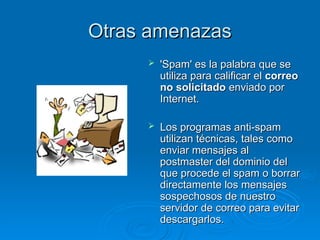 Otras amenazas
Otras amenazas
 'Spam' es la palabra que se
'Spam' es la palabra que se
utiliza para calificar el
utiliza para calificar el correo
correo
no solicitado
no solicitado enviado por
enviado por
Internet.
Internet.
 Los programas anti-spam
Los programas anti-spam
utilizan técnicas, tales como
utilizan técnicas, tales como
enviar mensajes al
enviar mensajes al
postmaster del dominio del
postmaster del dominio del
que procede el spam o borrar
que procede el spam o borrar
directamente los mensajes
directamente los mensajes
sospechosos de nuestro
sospechosos de nuestro
servidor de correo para evitar
servidor de correo para evitar
descargarlos.
descargarlos.
 
