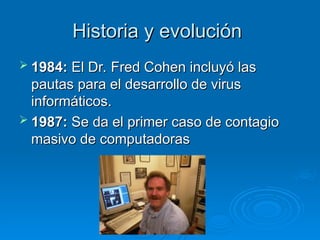Historia y evolución
Historia y evolución
 1984:
1984: El Dr. Fred Cohen incluyó las
El Dr. Fred Cohen incluyó las
pautas para el desarrollo de virus
pautas para el desarrollo de virus
informáticos.
informáticos.
 1987:
1987: Se da el primer caso de contagio
Se da el primer caso de contagio
masivo de computadoras
masivo de computadoras
 