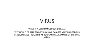 VIRUS
VIRUS IS A VERY DANGEROUS DISEASE.
WE SHOULD BE SAFE FROM THIS AS WE CAN GET VERY DANGEROUS
FEVER/DISEASE FROM THIS AS YOU CAN TAKE EXAMPLE OF CORONA
VIRUS.
 