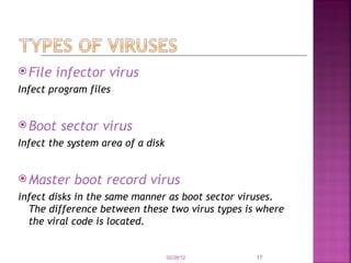 File infector virus Infect program files Boot sector virus Infect the system area of a disk Master boot record virus infect disks in the same manner as boot sector viruses. The difference between these two virus types is where the viral code is located. 02/28/12 