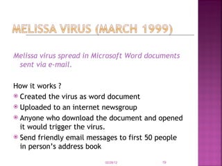 Melissa virus spread in Microsoft Word documents sent via e-mail. How it works ? Created the virus as word document Uploaded to an internet newsgroup Anyone who download the document and opened it would trigger the virus. Send friendly email messages to first 50 people in person’s address book 02/28/12 