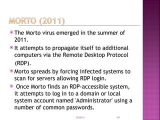 The Morto virus emerged in the summer of 2011. It attempts to propagate itself to additional computers via the Remote Desktop Protocol (RDP). Morto spreads by forcing infected systems to scan for servers allowing RDP login.    Once Morto finds an RDP-accessible system, it attempts to log in to a domain or local system account named 'Administrator' using a number of common passwords. 02/28/12 