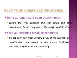 Don't automatically open attachments ensure that you examine and scan email and other attachments before they run  as they might contain viruses Scan all incoming email attachments Do not open any email attached files if the subject line is questionable, unexpected or the source (address) is unknown, suspicious or untrustworthy  02/28/12 