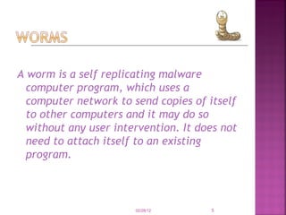 A worm is a self replicating malware computer program, which uses a computer network to send copies of itself to other computers and it may do so without any user intervention. It does not need to attach itself to an existing program.  02/28/12 