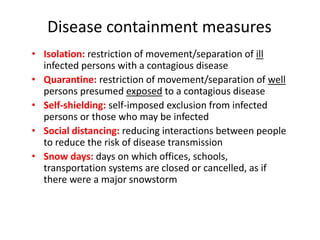 Disease containment measures
• Isolation: restriction of movement/separation of ill
infected persons with a contagious disease
• Quarantine: restriction of movement/separation of well
persons presumed exposed to a contagious disease
• Self-shielding: self-imposed exclusion from infected
persons or those who may be infected
• Social distancing: reducing interactions between people
to reduce the risk of disease transmission
• Snow days: days on which offices, schools,
transportation systems are closed or cancelled, as if
there were a major snowstorm
 