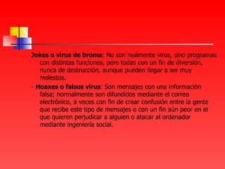 Jokes o virus de broma : No son realmente virus, sino programas con distintas funciones, pero todas con un fin de diversión, nunca de destrucción, aunque pueden llegar a ser muy molestos. -  Hoaxes o falsos virus : Son mensajes con una información falsa; normalmente son difundidos mediante el correo electrónico, a veces con fin de crear confusión entre la gente que recibe este tipo de mensajes o con un fin aún peor en el que quieren perjudicar a alguien o atacar al ordenador mediante ingeniería social. 