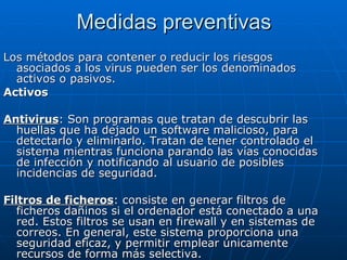 Medidas preventivas Los métodos para contener o reducir los riesgos asociados a los virus pueden ser los denominados activos o pasivos. Activos  Antivirus : Son programas que tratan de descubrir las huellas que ha dejado un software malicioso, para detectarlo y eliminarlo. Tratan de tener controlado el sistema mientras funciona parando las vías conocidas de infección y notificando al usuario de posibles incidencias de seguridad.  Filtros de ficheros : consiste en generar filtros de ficheros dañinos si el ordenador está conectado a una red. Estos filtros se usan en firewall y en sistemas de correos. En general, este sistema proporciona una seguridad eficaz, y permitir emplear únicamente recursos de forma más selectiva.  