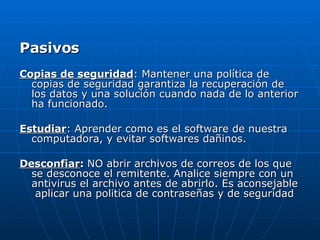 Pasivos  Copias de seguridad : Mantener una política de copias de seguridad garantiza la recuperación de los datos y una solución cuando nada de lo anterior ha funcionado.  Estudiar : Aprender como es el software de nuestra computadora, y evitar softwares dañinos.  Desconfiar :  NO abrir archivos de correos de los que se desconoce el remitente. Analice siempre con un antivirus el archivo antes de abrirlo. Es aconsejable  aplicar una politica de contraseñas y de seguridad  