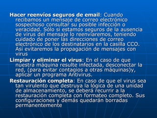 Hacer reenvíos seguros de email : Cuando recibamos un mensaje de correo electrónico sospechoso consultar su posible infección o veracidad. Sólo si estamos seguros de la ausencia de virus del mensaje lo reenviaremos, teniendo cuidado de poner las direcciones de correo electrónico de los destinatarios en la casilla CCO. Así evitaremos la propagación de mensajes con virus  Limpiar y eliminar el virus : En el caso de que nuestra máquina resulte infectada, desconectar la red, (para evitar contagios a otras máquinas)y, aplicar un programa Antivirus.  Restauración completa : En caso de que el virus sea tan virulento que destruya la lógica de una unidad de almacenamiento, se deberá recurrir a la restauración completa con formateo completo. Sus configuraciones y demás quedarán borradas permanentemente  