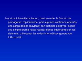 Los virus informáticos tienen, básicamente, la función de propagarse, replicándose, pero algunos contienen además una carga dañina (payload) con distintos objetivos, desde una simple broma hasta realizar daños importantes en los sistemas, o bloquear las redes informáticas generando tráfico inútil. 