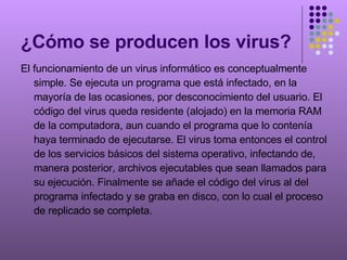 ¿Cómo se producen los virus? El funcionamiento de un virus informático es conceptualmente simple. Se ejecuta un programa que está infectado, en la mayoría de las ocasiones, por desconocimiento del usuario. El código del virus queda residente (alojado) en la memoria RAM de la computadora, aun cuando el programa que lo contenía haya terminado de ejecutarse. El virus toma entonces el control de los servicios básicos del sistema operativo, infectando de, manera posterior, archivos ejecutables que sean llamados para su ejecución. Finalmente se añade el código del virus al del programa infectado y se graba en disco, con lo cual el proceso de replicado se completa. 