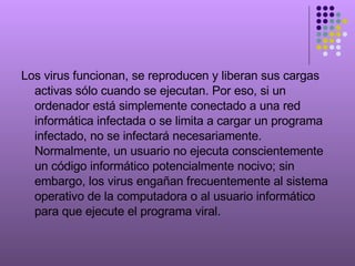 Los virus funcionan, se reproducen y liberan sus cargas activas sólo cuando se ejecutan. Por eso, si un ordenador está simplemente conectado a una red informática infectada o se limita a cargar un programa infectado, no se infectará necesariamente. Normalmente, un usuario no ejecuta conscientemente un código informático potencialmente nocivo; sin embargo, los virus engañan frecuentemente al sistema operativo de la computadora o al usuario informático para que ejecute el programa viral. 