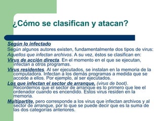 ¿Cómo se clasifican y atacan? Según lo infectado   Según algunos autores existen, fundamentalmente dos tipos de virus: Aquellos que infectan archivos . A su vez, éstos se clasifican en:  Virus de acción directa . En el momento en el que se ejecutan, infectan a otros programas.  Virus residentes . Al ser ejecutados, se instalan en la memoria de la computadora. Infectan a los demás programas a medida que se accede a ellos. Por ejemplo, al ser ejecutados.  Los que infectan el sector de arranque,  (virus de boot) . Recordemos que el sector de arranque es lo primero que lee el ordenador cuando es encendido. Estos virus residen en la memoria.  Multipartite ,  pero corresponde a los virus que infectan archivos y al sector de arranque, por lo que se puede decir que es la suma de las dos categorías anteriores.   
