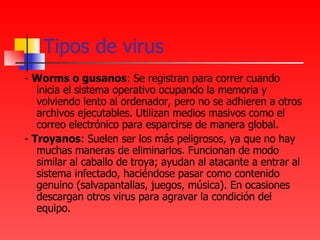 Tipos de virus -  Worms o gusanos : Se registran para correr cuando inicia el sistema operativo ocupando la memoria y volviendo lento al ordenador, pero no se adhieren a otros archivos ejecutables. Utilizan medios masivos como el correo electrónico para esparcirse de manera global. -  Troyanos : Suelen ser los más peligrosos, ya que no hay muchas maneras de eliminarlos. Funcionan de modo similar al caballo de troya; ayudan al atacante a entrar al sistema infectado, haciéndose pasar como contenido genuino (salvapantallas, juegos, música). En ocasiones descargan otros virus para agravar la condición del equipo. 