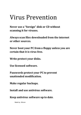 Virus Prevention
Never use a “foreign” disk or CD without
scanning it for viruses.
Always scan files downloaded from the internet
or other sources.
Never boot your PC from a floppy unless you are
certain that it is virus free.
Write protect your disks.
Use licensed software.
Passwords protect your PC to prevent
unattended modification.
Make regular backups.
Install and use antivirus software.
Keep antivirus software up to date.
Made by : Bikram
 