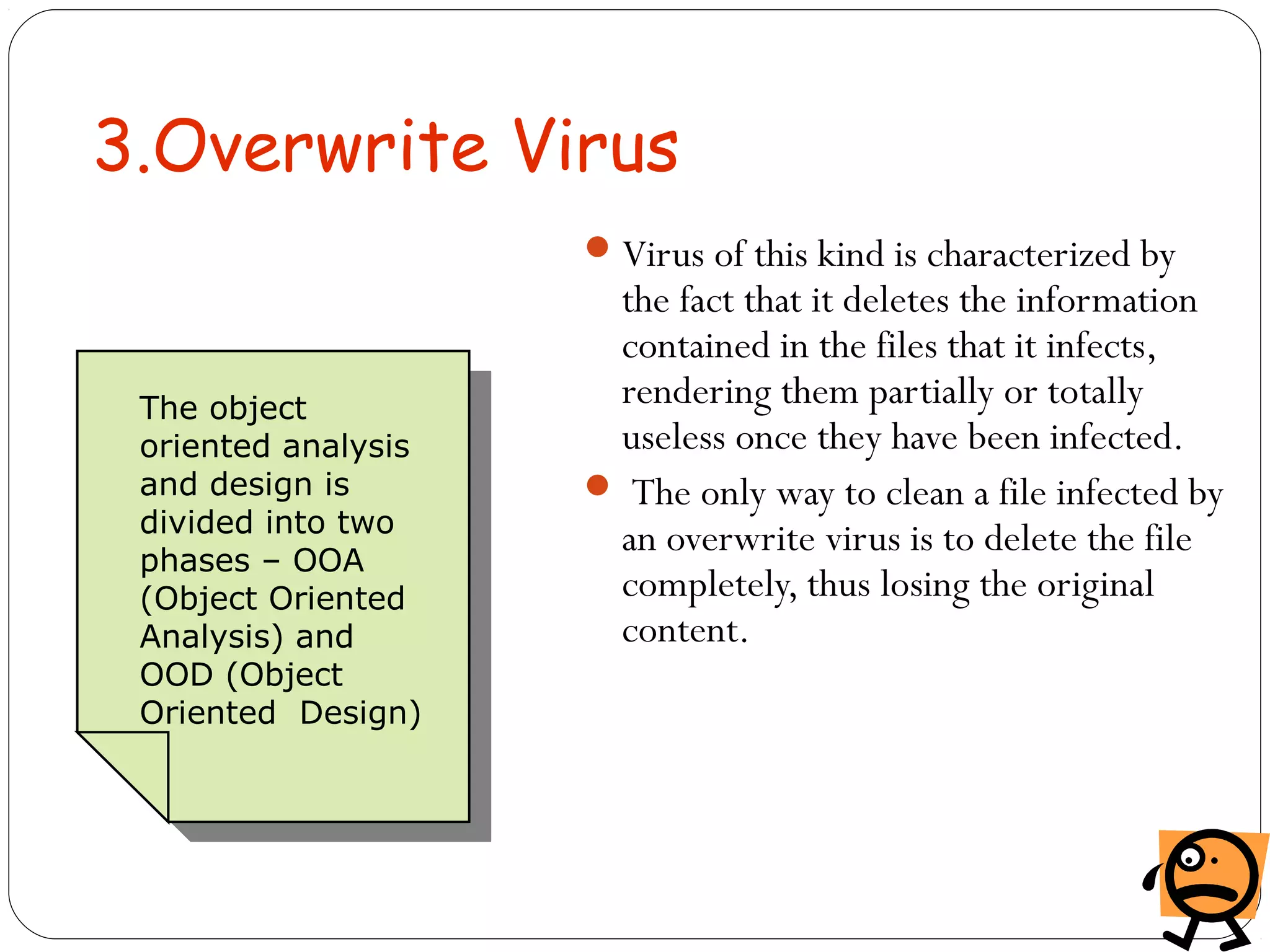 3.Overwrite Virus
Virus of this kind is characterized by
the fact that it deletes the information
contained in the files that it infects,
rendering them partially or totally
useless once they have been infected.
 The only way to clean a file infected by
an overwrite virus is to delete the file
completely, thus losing the original
content.
The object
oriented analysis
and design is
divided into two
phases – OOA
(Object Oriented
Analysis) and
OOD (Object
Oriented Design)
 