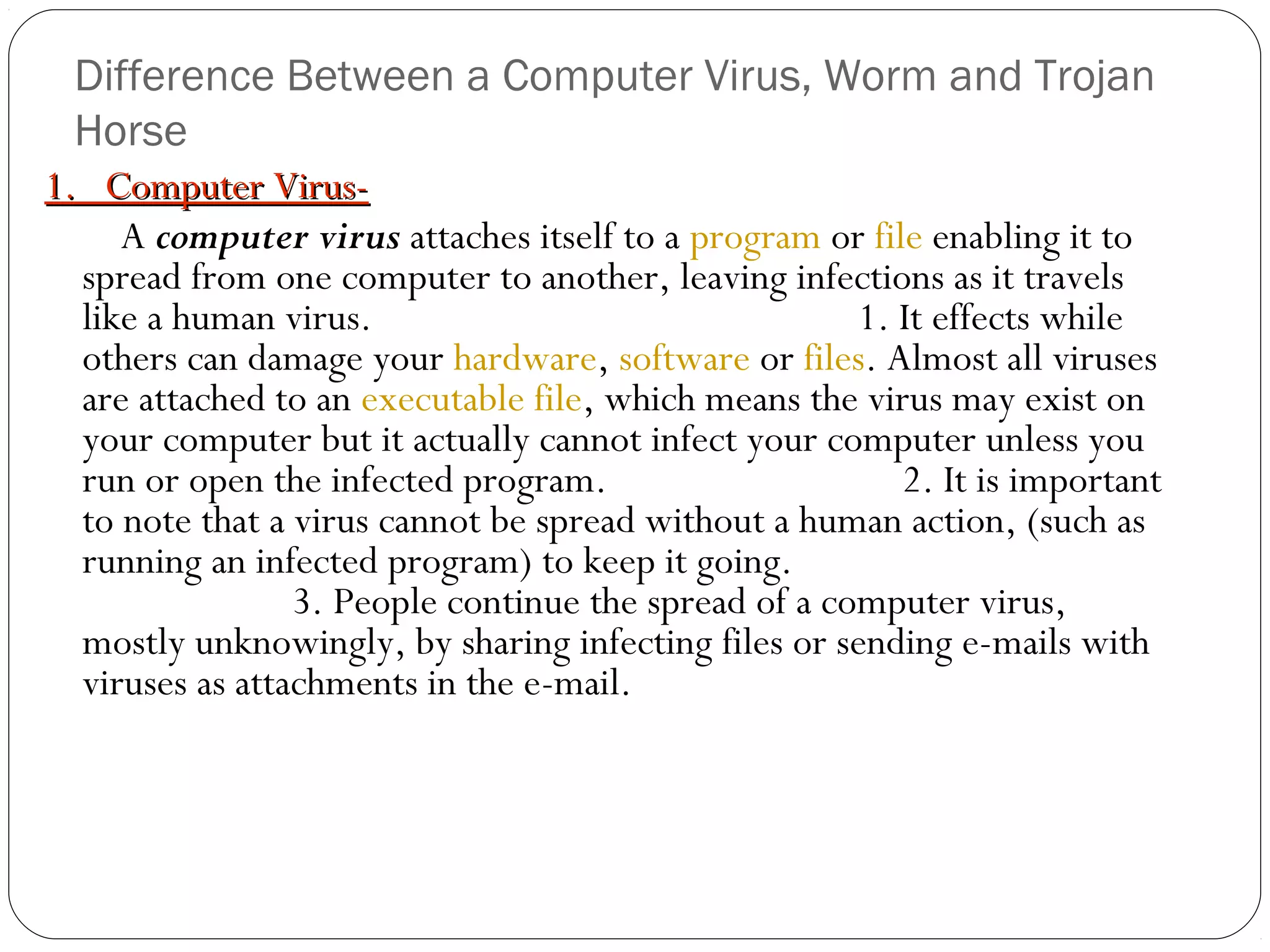 Difference Between a Computer Virus, Worm and Trojan
Horse
1. Computer Virus-1. Computer Virus-
A computer virus attaches itself to a program or file enabling it to
spread from one computer to another, leaving infections as it travels
like a human virus. 1. It effects while
others can damage your hardware, software or files. Almost all viruses
are attached to an executable file, which means the virus may exist on
your computer but it actually cannot infect your computer unless you
run or open the infected program. 2. It is important
to note that a virus cannot be spread without a human action, (such as
running an infected program) to keep it going. 
3. People continue the spread of a computer virus,
mostly unknowingly, by sharing infecting files or sending e-mails with
viruses as attachments in the e-mail.
 