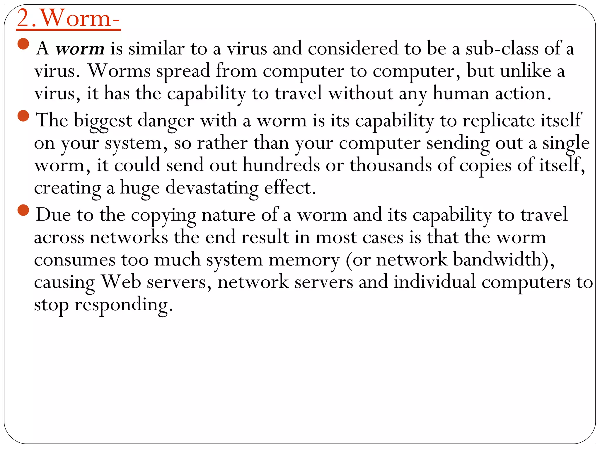 2.Worm-
A worm is similar to a virus and considered to be a sub-class of a
virus. Worms spread from computer to computer, but unlike a
virus, it has the capability to travel without any human action.
The biggest danger with a worm is its capability to replicate itself
on your system, so rather than your computer sending out a single
worm, it could send out hundreds or thousands of copies of itself,
creating a huge devastating effect. 
Due to the copying nature of a worm and its capability to travel
across networks the end result in most cases is that the worm
consumes too much system memory (or network bandwidth),
causing Web servers, network servers and individual computers to
stop responding.
 