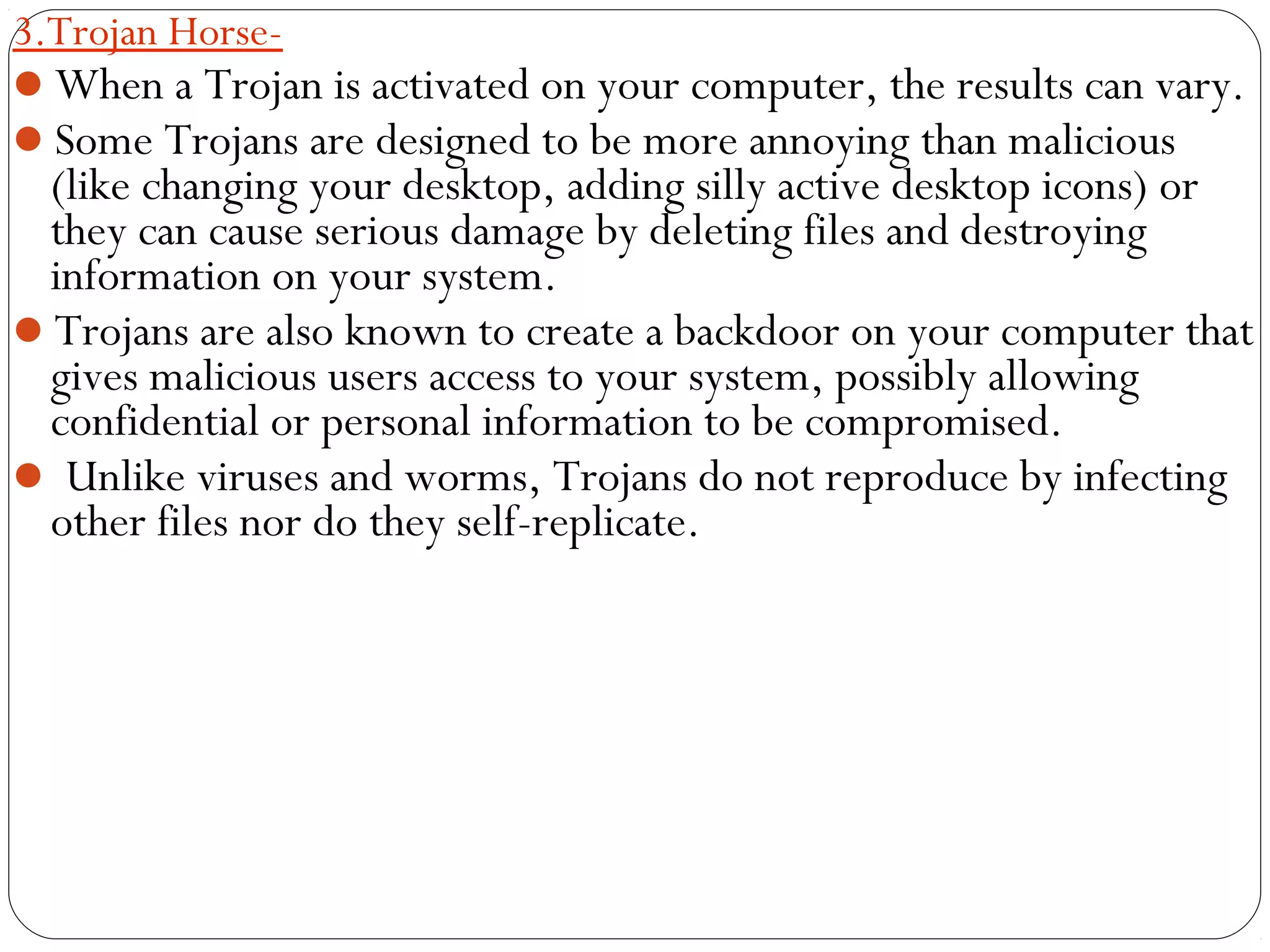 3.Trojan Horse-
When a Trojan is activated on your computer, the results can vary.
Some Trojans are designed to be more annoying than malicious
(like changing your desktop, adding silly active desktop icons) or
they can cause serious damage by deleting files and destroying
information on your system.
Trojans are also known to create a backdoor on your computer that
gives malicious users access to your system, possibly allowing
confidential or personal information to be compromised.
 Unlike viruses and worms, Trojans do not reproduce by infecting
other files nor do they self-replicate.
 