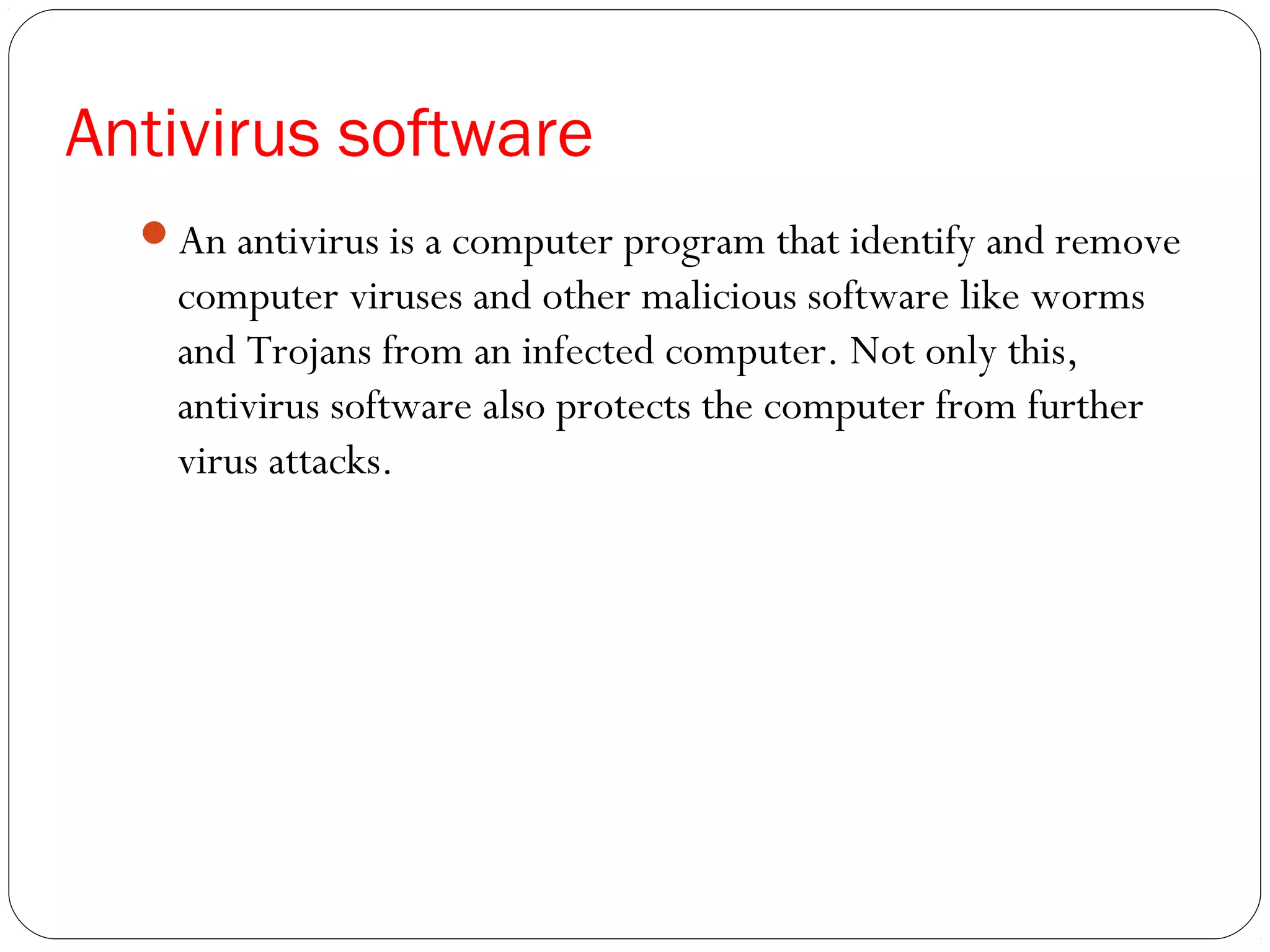 Antivirus software
An antivirus is a computer program that identify and remove
computer viruses and other malicious software like worms
and Trojans from an infected computer. Not only this,
antivirus software also protects the computer from further
virus attacks.
 