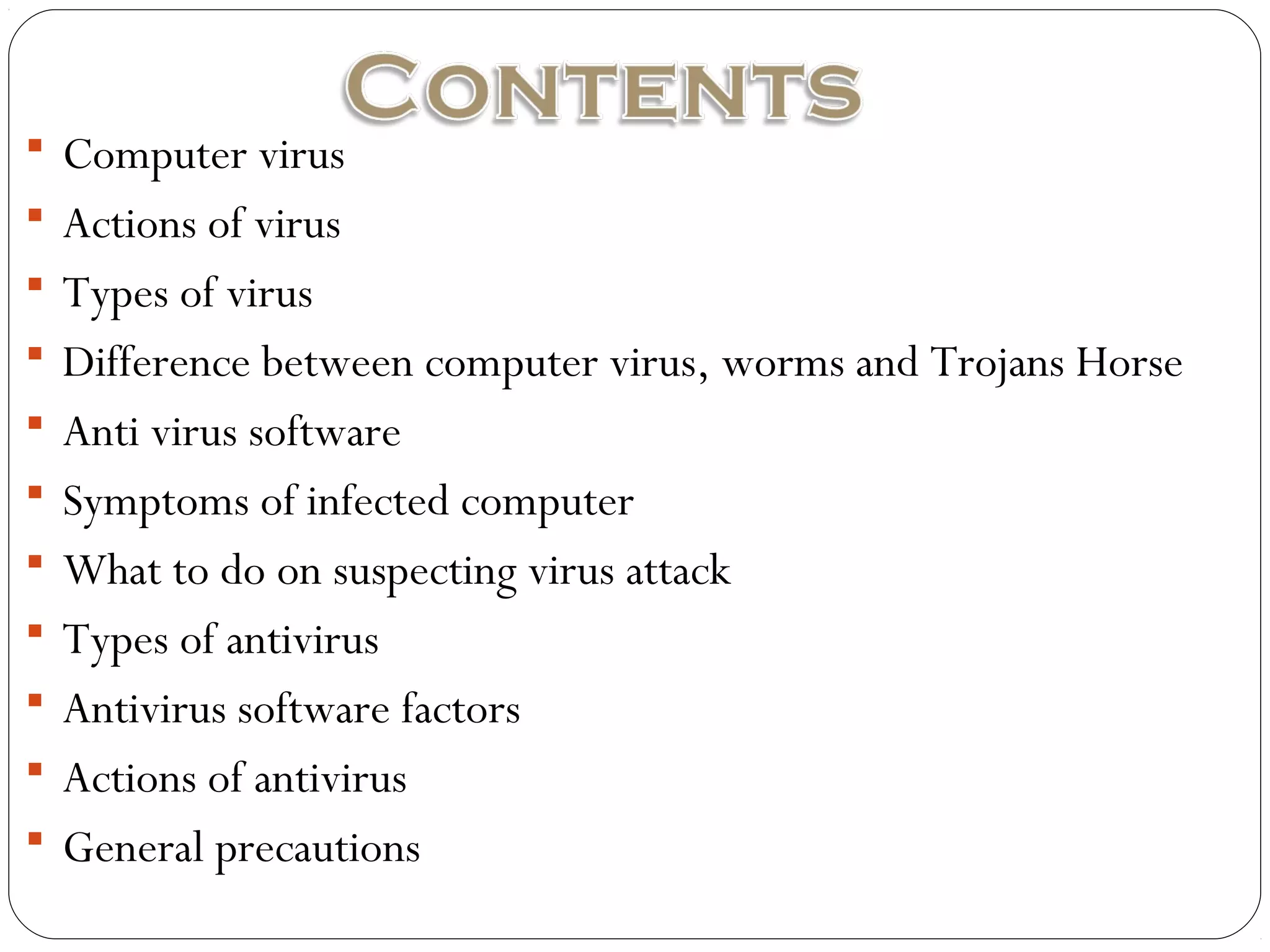  Computer virus
 Actions of virus
 Types of virus
 Difference between computer virus, worms and Trojans Horse
 Anti virus software
 Symptoms of infected computer
 What to do on suspecting virus attack
 Types of antivirus
 Antivirus software factors
 Actions of antivirus
 General precautions
 