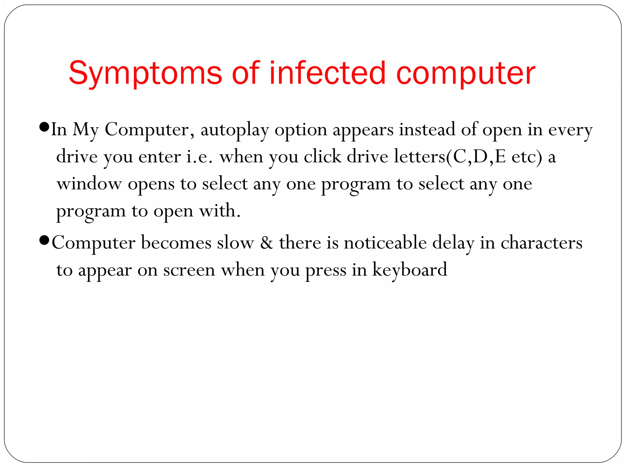 Symptoms of infected computer
●In My Computer, autoplay option appears instead of open in every
drive you enter i.e. when you click drive letters(C,D,E etc) a
window opens to select any one program to select any one
program to open with.
●Computer becomes slow & there is noticeable delay in characters
to appear on screen when you press in keyboard
 