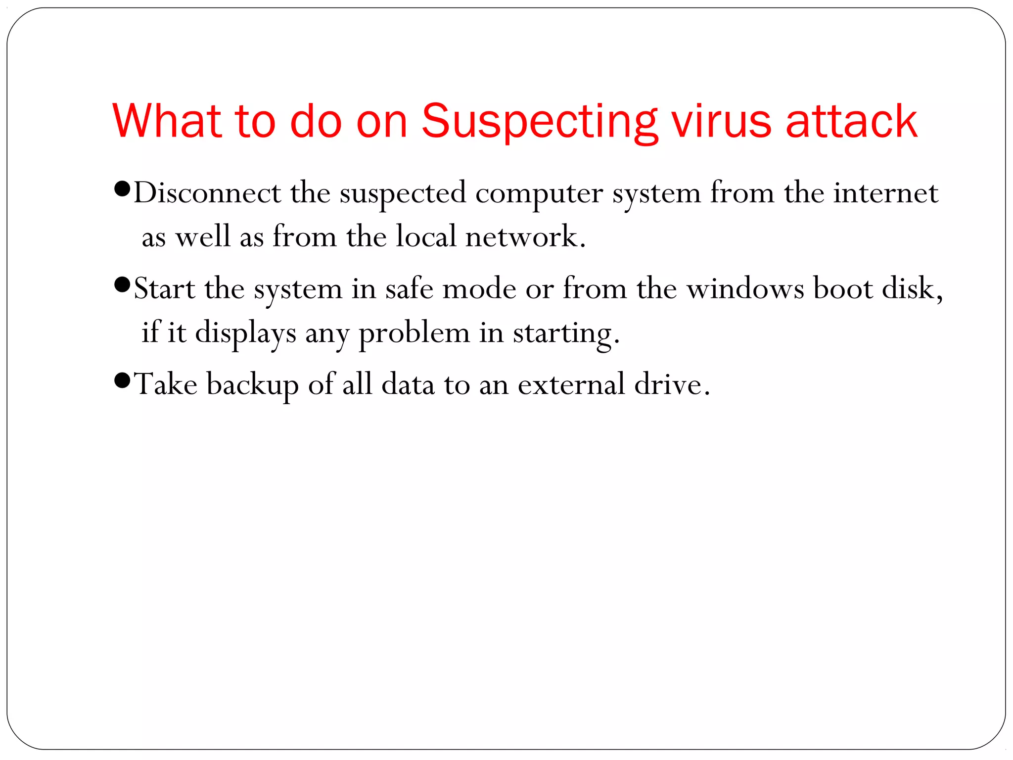 What to do on Suspecting virus attack
●Disconnect the suspected computer system from the internet
as well as from the local network.
●Start the system in safe mode or from the windows boot disk,
if it displays any problem in starting.
●Take backup of all data to an external drive.
 