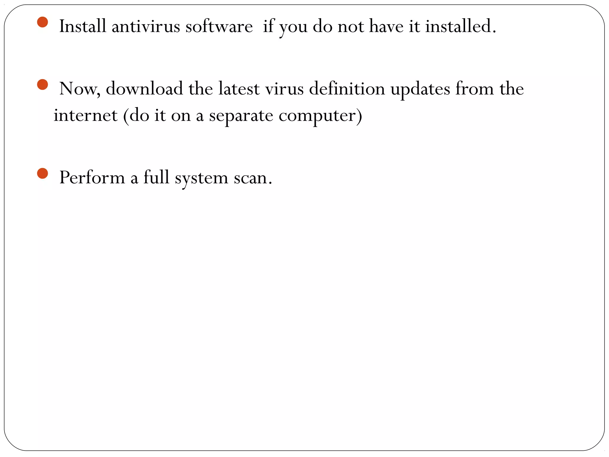  Install antivirus software if you do not have it installed.
 Now, download the latest virus definition updates from the
internet (do it on a separate computer)
 Perform a full system scan.
 