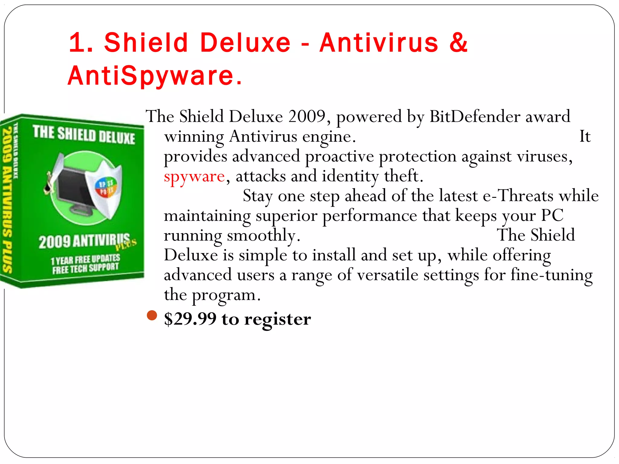 1. Shield Deluxe - Antivirus &
AntiSpyware.
The Shield Deluxe 2009, powered by BitDefender award
winning Antivirus engine. It
provides advanced proactive protection against viruses,
spyware, attacks and identity theft.
Stay one step ahead of the latest e-Threats while
maintaining superior performance that keeps your PC
running smoothly. The Shield
Deluxe is simple to install and set up, while offering
advanced users a range of versatile settings for fine-tuning
the program.
$29.99 to register  
 