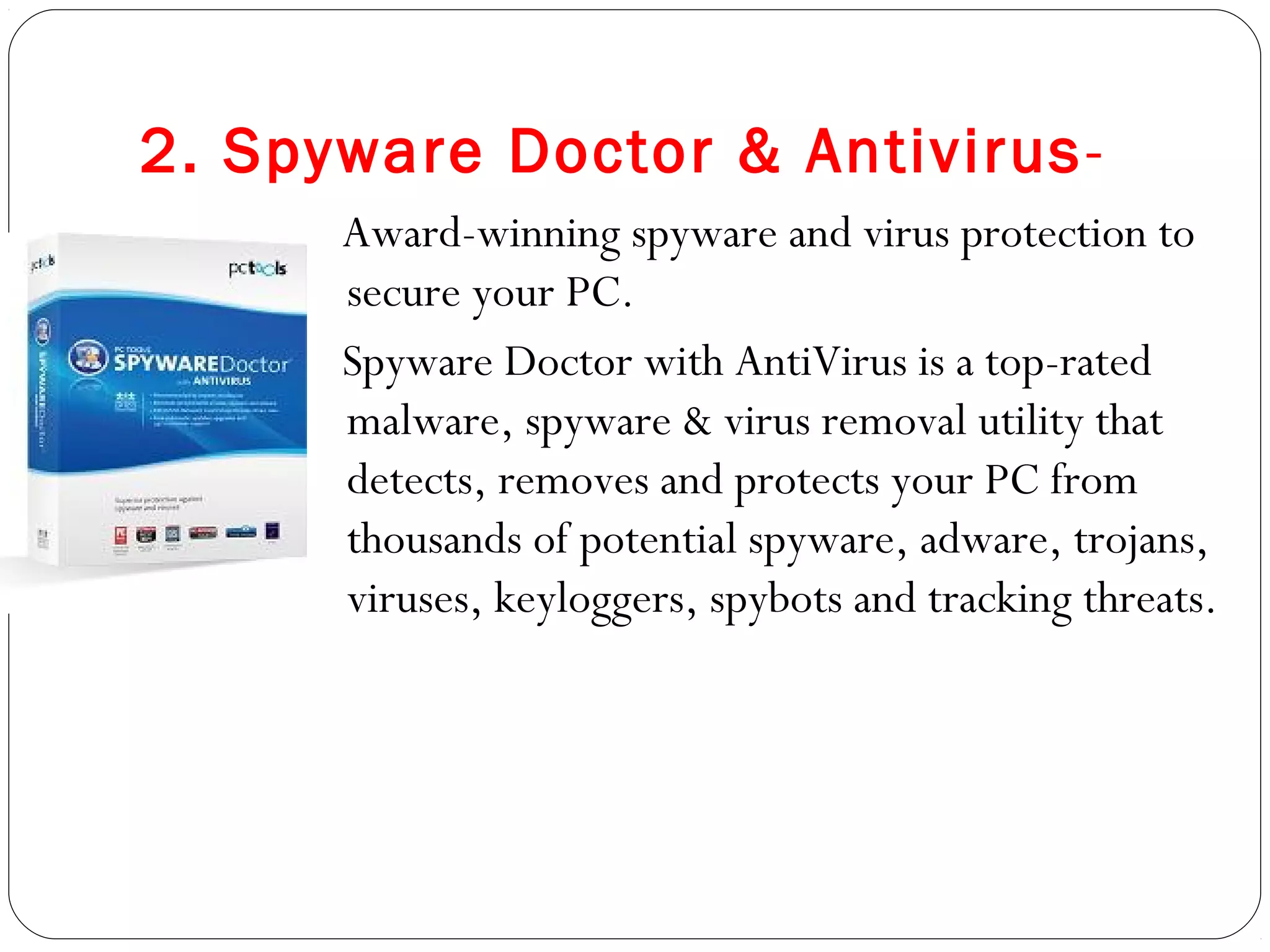 2. Spyware Doctor & Antivirus-
Award-winning spyware and virus protection to
secure your PC.
Spyware Doctor with AntiVirus is a top-rated
malware, spyware & virus removal utility that
detects, removes and protects your PC from
thousands of potential spyware, adware, trojans,
viruses, keyloggers, spybots and tracking threats.
 