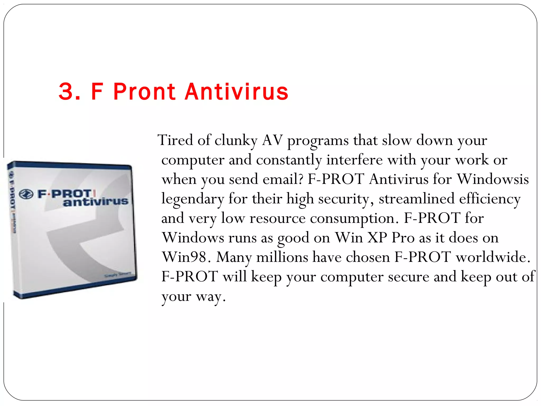 3. F Pront Antivirus
Tired of clunky AV programs that slow down your
computer and constantly interfere with your work or
when you send email? F-PROT Antivirus for Windowsis
legendary for their high security, streamlined efficiency
and very low resource consumption. F-PROT for
Windows runs as good on Win XP Pro as it does on
Win98. Many millions have chosen F-PROT worldwide.
F-PROT will keep your computer secure and keep out of
your way.
 