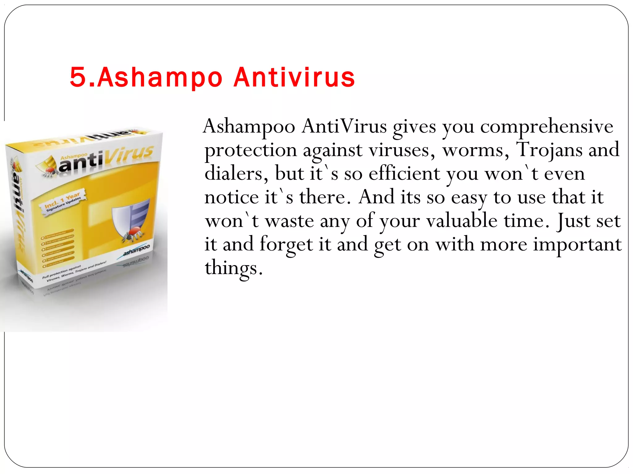5.Ashampo Antivirus
Ashampoo AntiVirus gives you comprehensive
protection against viruses, worms, Trojans and
dialers, but it`s so efficient you won`t even
notice it`s there. And its so easy to use that it
won`t waste any of your valuable time. Just set
it and forget it and get on with more important
things.
 